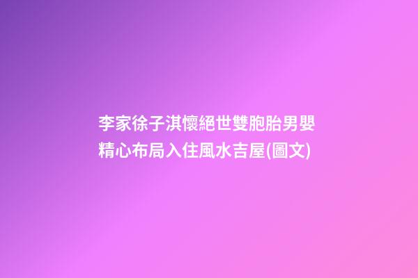 李家徐子淇懷絕世雙胞胎男嬰 精心布局入住風水吉屋(圖文)
